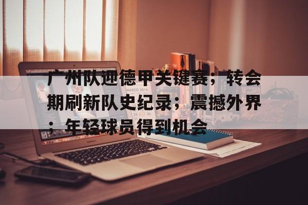 广州队迎德甲关键赛；转会期刷新队史纪录；震撼外界；年轻球员得到机会的简单介绍-LOL英雄联盟竞猜