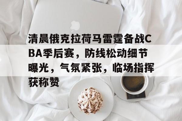 包含清晨俄克拉荷马雷霆备战CBA季后赛，防线松动细节曝光，气氛紧张，临场指挥获称赞的词条-Kaiyun Sports